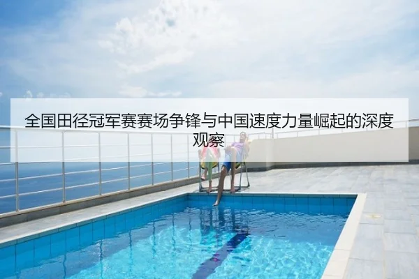 全国田径冠军赛赛场争锋与中国速度力量崛起的深度观察