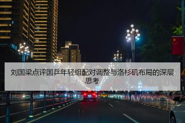 刘国梁点评国乒年轻组配对调整与洛杉矶布局的深层思考